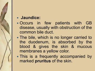  Jaundice:
 Occurs in few patients with GB
disease, usually with obstruction of the
common bile duct.
 The bile, which is no longer carried to
the duodenum, is absorbed by the
blood & gives the skin & mucous
membranes a yellow color.
 This is a frequently accompanied by
marked pruritus of the skin.
 