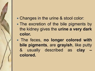  Changes in the urine & stool color:
 The excretion of the bile pigments by
the kidney gives the urine a very dark
color.
 The feces, no longer colored with
bile pigments, are grayish, like putty
& usually described as clay –
colored.
 