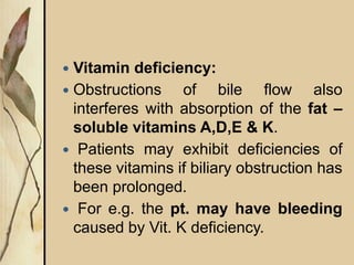  Vitamin deficiency:
 Obstructions of bile flow also
interferes with absorption of the fat –
soluble vitamins A,D,E & K.
 Patients may exhibit deficiencies of
these vitamins if biliary obstruction has
been prolonged.
 For e.g. the pt. may have bleeding
caused by Vit. K deficiency.
 