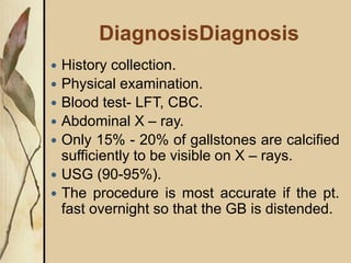 DiagnosisDiagnosis
 History collection.
 Physical examination.
 Blood test- LFT, CBC.
 Abdominal X – ray.
 Only 15% - 20% of gallstones are calcified
sufficiently to be visible on X – rays.
 USG (90-95%).
 The procedure is most accurate if the pt.
fast overnight so that the GB is distended.
 