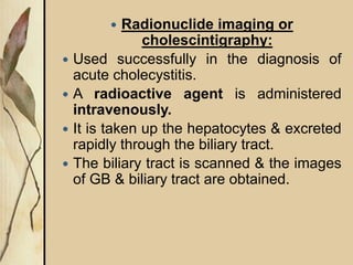  Radionuclide imaging or
cholescintigraphy:
 Used successfully in the diagnosis of
acute cholecystitis.
 A radioactive agent is administered
intravenously.
 It is taken up the hepatocytes & excreted
rapidly through the biliary tract.
 The biliary tract is scanned & the images
of GB & biliary tract are obtained.
 