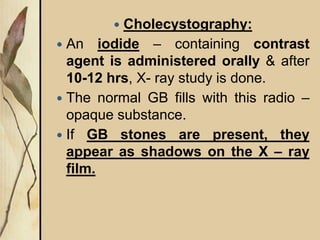  Cholecystography:
 An iodide – containing contrast
agent is administered orally & after
10-12 hrs, X- ray study is done.
 The normal GB fills with this radio –
opaque substance.
 If GB stones are present, they
appear as shadows on the X – ray
film.
 