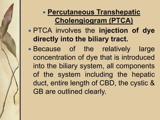  Percutaneous Transhepatic
Cholengiogram (PTCA)
 PTCA involves the injection of dye
directly into the biliary tract.
 Because of the relatively large
concentration of dye that is introduced
into the biliary system, all components
of the system including the hepatic
duct, entire length of CBD, the cystic &
GB are outlined clearly.
 