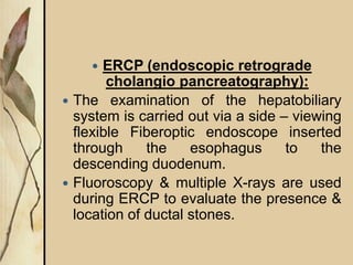  ERCP (endoscopic retrograde
cholangio pancreatography):
 The examination of the hepatobiliary
system is carried out via a side – viewing
flexible Fiberoptic endoscope inserted
through the esophagus to the
descending duodenum.
 Fluoroscopy & multiple X-rays are used
during ERCP to evaluate the presence &
location of ductal stones.
 