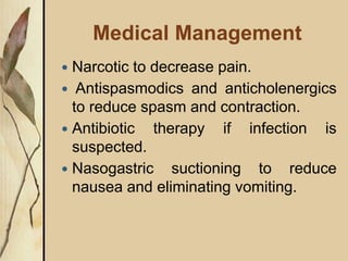 Medical Management
 Narcotic to decrease pain.
 Antispasmodics and anticholenergics
to reduce spasm and contraction.
 Antibiotic therapy if infection is
suspected.
 Nasogastric suctioning to reduce
nausea and eliminating vomiting.
 