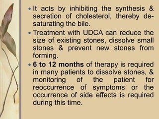  It acts by inhibiting the synthesis &
secretion of cholesterol, thereby de-
saturating the bile.
 Treatment with UDCA can reduce the
size of existing stones, dissolve small
stones & prevent new stones from
forming.
 6 to 12 months of therapy is required
in many patients to dissolve stones, &
monitoring of the patient for
reoccurrence of symptoms or the
occurrence of side effects is required
during this time.
 