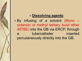  Dissolving agents:
 By infusing of a solvent (Mono –
octanoin or methyl tertiary butyl ether
/MTBE) into the GB via ERCP, through
a tube/catheter inserted
percutaneously directly into the GB.
 