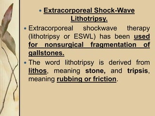  Extracorporeal Shock-Wave
Lithotripsy.
 Extracorporeal shockwave therapy
(lithotripsy or ESWL) has been used
for nonsurgical fragmentation of
gallstones.
 The word lithotripsy is derived from
lithos, meaning stone, and tripsis,
meaning rubbing or friction.
 