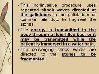  This noninvasive procedure uses
repeated shock waves directed at
the gallstones in the gallbladder or
common bile duct to fragment the
stones.
 The energy is transmitted to the
body through a fluid-filled bag, or it
may be transmitted while the
patient is immersed in a water bath.
 The converging shock waves are
directed to the stones to be
fragmented.
 