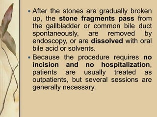  After the stones are gradually broken
up, the stone fragments pass from
the gallbladder or common bile duct
spontaneously, are removed by
endoscopy, or are dissolved with oral
bile acid or solvents.
 Because the procedure requires no
incision and no hospitalization,
patients are usually treated as
outpatients, but several sessions are
generally necessary.
 