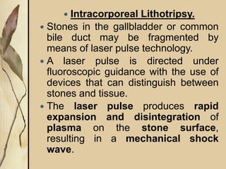  Intracorporeal Lithotripsy.
 Stones in the gallbladder or common
bile duct may be fragmented by
means of laser pulse technology.
 A laser pulse is directed under
fluoroscopic guidance with the use of
devices that can distinguish between
stones and tissue.
 The laser pulse produces rapid
expansion and disintegration of
plasma on the stone surface,
resulting in a mechanical shock
wave.
 