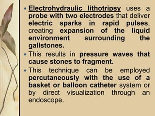  Electrohydraulic lithotripsy uses a
probe with two electrodes that deliver
electric sparks in rapid pulses,
creating expansion of the liquid
environment surrounding the
gallstones.
 This results in pressure waves that
cause stones to fragment.
 This technique can be employed
percutaneously with the use of a
basket or balloon catheter system or
by direct visualization through an
endoscope.
 