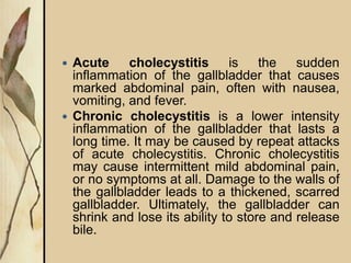  Acute cholecystitis is the sudden
inflammation of the gallbladder that causes
marked abdominal pain, often with nausea,
vomiting, and fever.
 Chronic cholecystitis is a lower intensity
inflammation of the gallbladder that lasts a
long time. It may be caused by repeat attacks
of acute cholecystitis. Chronic cholecystitis
may cause intermittent mild abdominal pain,
or no symptoms at all. Damage to the walls of
the gallbladder leads to a thickened, scarred
gallbladder. Ultimately, the gallbladder can
shrink and lose its ability to store and release
bile.
 