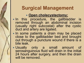 Surgical Management
 Open cholecystectomy:
 In this procedure, the gallbladder is
removed through an abdominal incision
(usually right subcostal) after the cystic
duct and artery are ligated.
 In some patients a drain may be placed
close to the gallbladder bed and brought
out through a puncture wound if there is a
bile leak.
 Usually only a small amount of
serosanguinous fluid will drain in the initial
24 hours after surgery, and then the drain
will be removed.
 