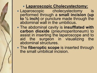  Laparoscopic Cholecystectomy:
 Laparoscopic cholecystectomy is
performed through a small incision (up
to ½ inch) or puncture made through the
abdominal wall in the umbilicus.
 The abdominal cavity is insufflated with
carbon dioxide (pneumoperitoneum) to
assist in inserting the laparoscope and to
aid the surgeon in visualizing the
abdominal structures.
 The fiberoptic scope is inserted through
the small umbilical incision.
 