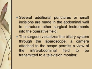  Several additional punctures or small
incisions are made in the abdominal wall
to introduce other surgical instruments
into the operative field.
 The surgeon visualizes the biliary system
through the laparoscope; a camera
attached to the scope permits a view of
the intra-abdominal field to be
transmitted to a television monitor.
 