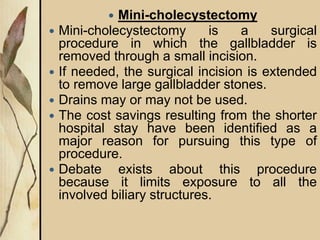  Mini-cholecystectomy
 Mini-cholecystectomy is a surgical
procedure in which the gallbladder is
removed through a small incision.
 If needed, the surgical incision is extended
to remove large gallbladder stones.
 Drains may or may not be used.
 The cost savings resulting from the shorter
hospital stay have been identified as a
major reason for pursuing this type of
procedure.
 Debate exists about this procedure
because it limits exposure to all the
involved biliary structures.
 