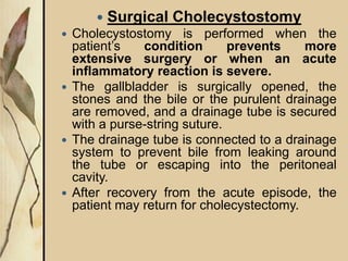  Surgical Cholecystostomy
 Cholecystostomy is performed when the
patient’s condition prevents more
extensive surgery or when an acute
inflammatory reaction is severe.
 The gallbladder is surgically opened, the
stones and the bile or the purulent drainage
are removed, and a drainage tube is secured
with a purse-string suture.
 The drainage tube is connected to a drainage
system to prevent bile from leaking around
the tube or escaping into the peritoneal
cavity.
 After recovery from the acute episode, the
patient may return for cholecystectomy.
 