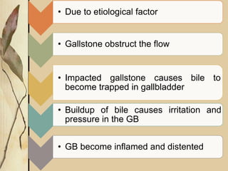 • Due to etiological factor
• Gallstone obstruct the flow
• Impacted gallstone causes bile to
become trapped in gallbladder
• Buildup of bile causes irritation and
pressure in the GB
• GB become inflamed and distented
 