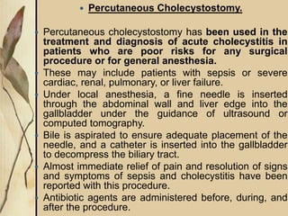  Percutaneous Cholecystostomy.
 Percutaneous cholecystostomy has been used in the
treatment and diagnosis of acute cholecystitis in
patients who are poor risks for any surgical
procedure or for general anesthesia.
 These may include patients with sepsis or severe
cardiac, renal, pulmonary, or liver failure.
 Under local anesthesia, a fine needle is inserted
through the abdominal wall and liver edge into the
gallbladder under the guidance of ultrasound or
computed tomography.
 Bile is aspirated to ensure adequate placement of the
needle, and a catheter is inserted into the gallbladder
to decompress the biliary tract.
 Almost immediate relief of pain and resolution of signs
and symptoms of sepsis and cholecystitis have been
reported with this procedure.
 Antibiotic agents are administered before, during, and
after the procedure.
 