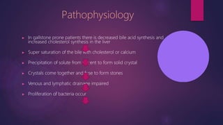 Pathophysiology
▶ In gallstone prone patients there is decreased bile acid synthesis and
increased cholesterol synthesis in the liver
▶ Super saturation of the bile with cholesterol or calcium
▶ Precipitation of solute from solvent to form solid crystal
▶ Crystals come together and fuse to form stones
▶ Venous and lymphatic drainage impaired
▶ Proliferation of bacteria occur
 