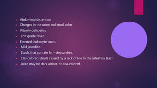 ▶ Abdominal distention
▶ Changes in the urine and stool color
▶ Vitamin deficiency
▶ Low grade fever.
▶ Elevated leukocyte count.
▶ Mild jaundice.
▶ Stools that contain fat – steatorrhea.
▶ Clay colored stools caused by a lack of bile in the intestinal tract.
▶ Urine may be dark amber- to tea-colored.
 