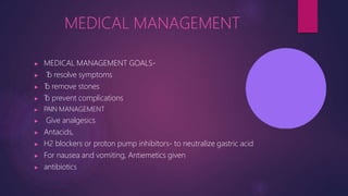 MEDICAL MANAGEMENT
▶ MEDICAL MANAGEMENT GOALS-
▶ T
o resolve symptoms
▶ T
o remove stones
▶ T
o prevent complications
▶ PAIN MANAGEMENT
▶ Give analgesics
▶ Antacids,
▶ H2 blockers or proton pump inhibitors- to neutralize gastric acid
▶ For nausea and vomiting, Antiemetics given
▶ antibiotics
 