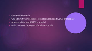 ▶ Gall stone dissolution
▶ Oral administration of agents- chenodeoxycholic acid (CDCA) or chenodal
▶ ursodeoxycholic acid (UDCA) or ursodiol
▶ Action- reduces the amount of cholesterol in bile
 