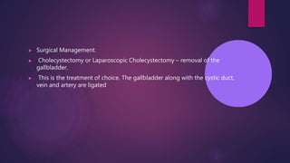 ▶ Surgical Management.
▶ Cholecystectomy or Laparoscopic Cholecystectomy – removal of the
gallbladder.
▶ This is the treatment of choice. The gallbladder along with the cystic duct,
vein and artery are ligated
 