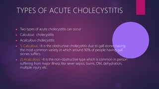 TYPES OF ACUTE CHOLECYSTITIS
▶ Two types of acute cholecystitis can occur
▶ Calculous cholecystitis
▶ Acalculous cholecystitis
▶ 1) Calculous: -It is the obstructive cholecystitis due to gall stones having
the most common variety in which around 90% of people having gall
stones suffers.
▶ 2) Acalculous: -It is the non-obstructive type which is common in person
suffering from major illness like sever sepsis, burns, DM, dehydration,
multiple injury etc.
 