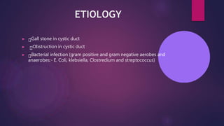 ETIOLOGY
▶ Gall stone in cystic duct
▶ Obstruction in cystic duct
▶ Bacterial infection (gram positive and gram negative aerobes and
anaerobes:- E. Coli, klebsiella, Clostredium and streptococcus)
 
