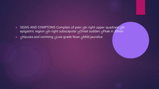 ▶ SIGNS AND SYMPTOMS Complain of pain In right upper quadrant In
epigastric region In right subscapular Onset sudden Peak in 30min
▶ Nausea and vomiting Low grade fever Mild jaundice
 