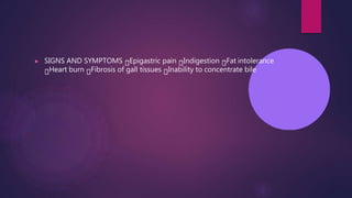 ▶ SIGNS AND SYMPTOMS Epigastric pain Indigestion Fat intolerance
Heart burn Fibrosis of gall tissues Inability to concentrate bile
 