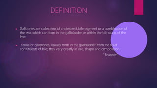 DEFINITION
▶ Gallstones are collections of cholesterol, bile pigment or a combination of
the two, which can form in the gallbladder or within the bile ducts of the
liver.
▶ calculi or gallstones, usually form in the gallbladder from the solid
constituents of bile; they vary greatly in size, shape and composition.
“ Brunner’
’
 