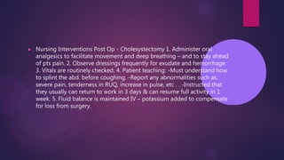 ▶ Nursing Interventions Post Op - Cholesystectomy 1. Administer oral
analgesics to facilitate movement and deep breathing – and to stay ahead
of pts pain. 2. Observe dressings frequently for exudate and hemorrhage.
3. Vitals are routinely checked. 4. Patient teaching: -Must understand how
to splint the abd. before coughing. -Report any abnormalities such as,
severe pain, tenderness in RUQ, increase in pulse, etc . . -Instructed that
they usually can return to work in 3 days & can resume full activity in 1
week. 5. Fluid balance is maintained IV – potassium added to compensate
for loss from surgery.
 