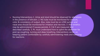 ▶ Nursing Interventions 1. Urine and stool should be observed for alterations
in the presence of bilirubin. 2. NG tube must be monitored for amount,
color & consistency of output. Also, tube must be on LOW suction and
nasal area should be monitored for irritation and necrosis. 3. Anti-emetics
may be administered if nausea persists. 4. I & O are measured and
described carefully. 5. Pt. must understand how to splint the abdomen for
post op coughing, turning and deep breathing. Interventions center on
keeping patient comfortable by carefully administering meds and watching
for reactions.
 