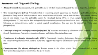 Assessment and Diagnostic Findings
 Biliary ultrasound: Reveals calculi, with gallbladder and/or bile duct distension (frequently the initial diagnostic procedure).
 Oral cholecystography (OCG): Preferred method of visualizing general appearance and function of gallbladder, including
presence of filling defects, structural defects, and/or stone in ducts/biliary tree. Can be done IV (IVC) when nausea/vomiting
prevent oral intake, when the gallbladder cannot be visualized during OCG, or when symptoms persist following
cholecystectomy. IVC may also be done perioperatively to assess structure and function of ducts, detect remaining stones after
lithotripsy or cholecystectomy, and/or to detect surgical complications. Dye can also be injected via T-tube drain
postoperatively.
 Endoscopic retrograde cholangiopancreatography (ERCP): Visualizes biliary tree by cannulation of the common bile duct
through the duodenum. Assess the retroperitoneal organs gallbladder, bile duct and pancreas.
 Percutaneous transhepatic cholangiography (PTC): Fluoroscopic imaging distinguishes between gallbladder disease
and cancer of the pancreas (when jaundice is present); supports the diagnosis of obstructive jaundice and reveals calculi in
ducts.
 Cholecystograms (for chronic cholecystitis): Reveals stones in the biliary system. Note: Contraindicated in acute
cholecystitis because patient is too ill to take the dye by mouth.
 
