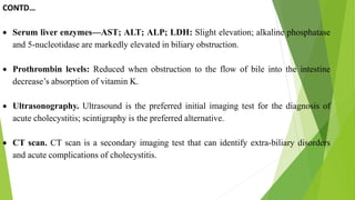 CONTD…
 Serum liver enzymes—AST; ALT; ALP; LDH: Slight elevation; alkaline phosphatase
and 5-nucleotidase are markedly elevated in biliary obstruction.
 Prothrombin levels: Reduced when obstruction to the flow of bile into the intestine
decrease’s absorption of vitamin K.
 Ultrasonography. Ultrasound is the preferred initial imaging test for the diagnosis of
acute cholecystitis; scintigraphy is the preferred alternative.
 CT scan. CT scan is a secondary imaging test that can identify extra-biliary disorders
and acute complications of cholecystitis.
 