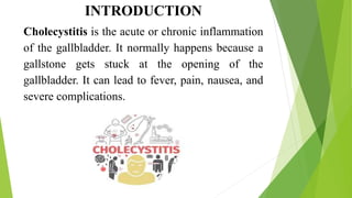 INTRODUCTION
Cholecystitis is the acute or chronic inflammation
of the gallbladder. It normally happens because a
gallstone gets stuck at the opening of the
gallbladder. It can lead to fever, pain, nausea, and
severe complications.
 