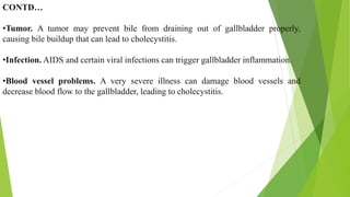 CONTD…
•Tumor. A tumor may prevent bile from draining out of gallbladder properly,
causing bile buildup that can lead to cholecystitis.
•Infection. AIDS and certain viral infections can trigger gallbladder inflammation.
•Blood vessel problems. A very severe illness can damage blood vessels and
decrease blood flow to the gallbladder, leading to cholecystitis.
 