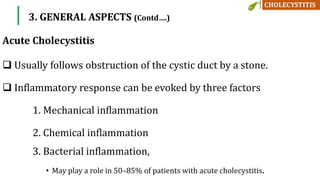  Usually follows obstruction of the cystic duct by a stone.
 Inflammatory response can be evoked by three factors
1. Mechanical inflammation
2. Chemical inflammation
3. Bacterial inflammation,
• May play a role in 50–85% of patients with acute cholecystitis.
3. GENERAL ASPECTS (Contd….)
Acute Cholecystitis
 