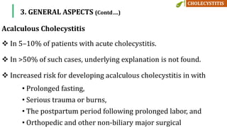 In 5–10% of patients with acute cholecystitis.
 In >50% of such cases, underlying explanation is not found.
 Increased risk for developing acalculous cholecystitis in with
• Prolonged fasting,
• Serious trauma or burns,
• The postpartum period following prolonged labor, and
• Orthopedic and other non-biliary major surgical
Acalculous Cholecystitis
3. GENERAL ASPECTS (Contd….)
 
