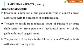  Chronic inflammation of the gallbladder wall is almost always
associated with the presence of gallstones and
 Thought to result from repeated bouts of subacute or acute
cholecystitis or from persistent mechanical irritation of the
gallbladder wall by gallstones.
 The presence of bacteria in the bile occurs in >25% of patients
with chronic cholecystitis.
Chronic Cholecystitis
3. GENERAL ASPECTS (Contd….)
 