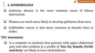 4. EPIDEMIOLOGY
 Gallstone disease is the most common cause of biliary
obstruction.
 Women are much more likely to develop gallstones than men.
 Gallbladder cancer is also more common in females than in
males.
‘5Fs’ mnemonic
 Is a reminder to students that patients with upper abdominal
pain and who conform to a profile of 'fair, fat, female, fertile
and forty' are likely to have cholelithiasis.
 