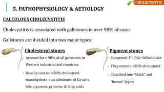 5. PATHOPHYSIOLOGY & AETIOLOGY
CALCULOUS CHOLECYSTITIS
Cholecystitis is associated with gallstones in over 90% of cases.
Gallstones are divided into two major types:
Cholesterol stones Pigment stones
- Composed 1o of Ca- bilirubinate
- They contain <20% cholesterol
- Classified into “black” and
“brown” types
- Account for > 90% of all gallstones in
Western industrialized countries.
- Usually contain >50% cholesterol
monohydrate + an admixture of Ca salts,
bile pigments, proteins, & fatty acids
 