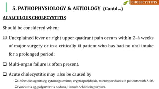 5. PATHOPHYSIOLOGY & AETIOLOGY (Contd…)
ACALCULOUS CHOLECYSTITIS
Should be considered when;
 Unexplained fever or right upper quadrant pain occurs within 2–4 weeks
of major surgery or in a critically ill patient who has had no oral intake
for a prolonged period;
 Multi-organ failure is often present.
 Acute cholecystitis may also be caused by
 Infectious agents eg, cytomegalovirus, cryptosporidiosis, microsporidiosis in patients with AIDS
 Vasculitis eg, polyarteritis nodosa, Henoch-Schönlein purpura.
 