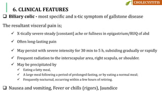 6. CLINICAL FEATURES
 Biliary colic - most specific and x-tic symptom of gallstone disease
The resultant visceral pain is;
 X-tically severe steady [constant] ache or fullness in epigastrium/RUQ of abd
 Often long-lasting pain
 May persist with severe intensity for 30 min to 5 h, subsiding gradually or rapidly
 Frequent radiation to the interscapular area, right scapula, or shoulder.
 May be precipitated by
 Eating a fatty meal,
 A large meal following a period of prolonged fasting, or by eating a normal meal;
 Frequently nocturnal, occurring within a few hours of retiring.
 Nausea and vomiting, Fever or chills (rigors), Jaundice
 