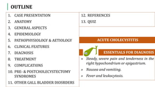 OUTLINE
1. CASE PRESENTATION
2. ANATOMY
3. GENERAL ASPECTS
4. EPIDEMIOLOGY
5. PATHOPHYSIOLOGY & AETIOLOGY
6. CLINICAL FEATURES
7. DIAGNOSIS
8. TREATMENT
9. COMPLICATIONS
10. PRE- & POSTCHOLECYSTECTOMY
SYNDROMES
11. OTHER GALL BLADDER DIOSRDERS
» Steady, severe pain and tenderness in the
right hypochondrium or epigastrium.
» Nausea and vomiting.
» Fever and leukocytosis.
ESSENTIALS FOR DIAGNOSIS
ACUTE CHOLECYSTITIS
12. REFERENCES
13. QUIZ
 