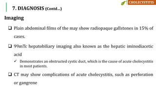 Imaging
 Plain abdominal films of the may show radiopaque gallstones in 15% of
cases.
 99mTc hepatobiliary imaging also known as the hepatic iminodiacetic
acid
 Demonstrates an obstructed cystic duct, which is the cause of acute cholecystitis
in most patients.
 CT may show complications of acute cholecystitis, such as perforation
or gangrene
7. DIAGNOSIS (Contd…)
 
