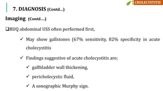 Imaging (Contd….)
RUQ abdominal USS often performed first,
 May show gallstones (67% sensitivity, 82% specificity in acute
cholecystitis
 Findings suggestive of acute cholecystitis are;
 gallbladder wall thickening,
 pericholecystic fluid,
 A sonographic Murphy sign.
7. DIAGNOSIS (Contd…)
 